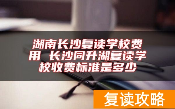 湖南长沙复读学校费用 长沙同升湖复读学校收费标准是多少