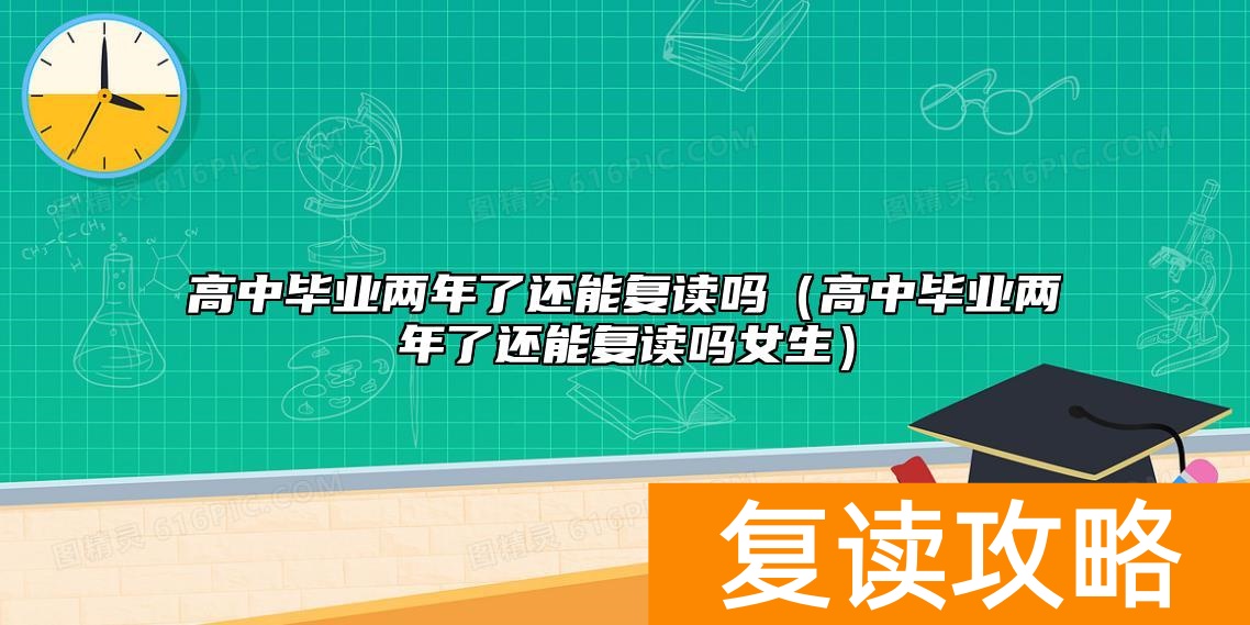高中毕业两年了还能复读吗（高中毕业两年了还能复读吗女生）